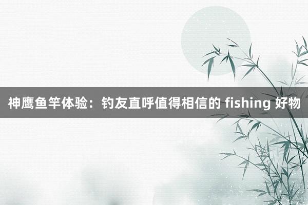 神鹰鱼竿体验：钓友直呼值得相信的 fishing 好物