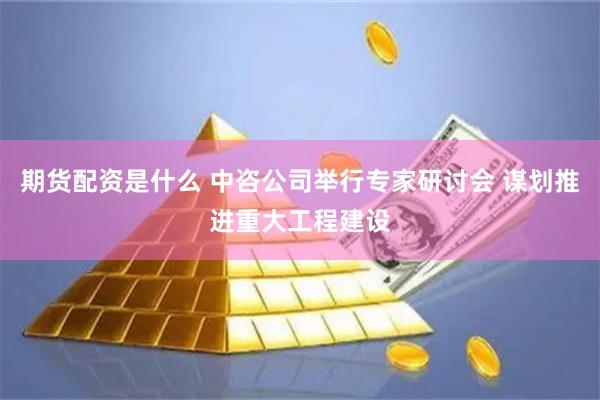 期货配资是什么 中咨公司举行专家研讨会 谋划推进重大工程建设