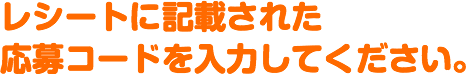 レシートに記載された応募コードを入力してください。