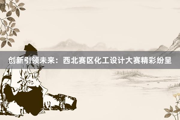 创新引领未来：西北赛区化工设计大赛精彩纷呈