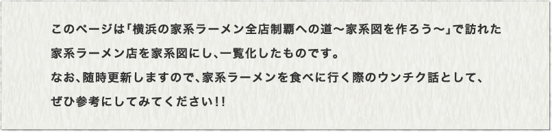 このページは「横浜の家系ラーメン全店制覇への道～家系図を作ろう～」で訪れた家系ラーメン店を家系図にし、一覧化したものです。なお、随時更新していますので、家系ラーメンを食べに行く際のウンチク話として、ぜひ参考にしてみてください！