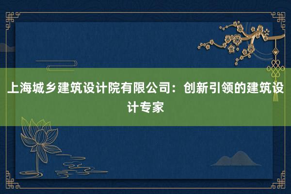 上海城乡建筑设计院有限公司：创新引领的建筑设计专家