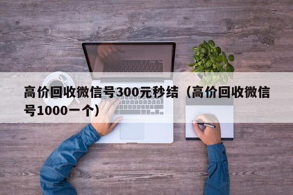 高价回收微信号300元秒结（高价回收微信号1000一个）