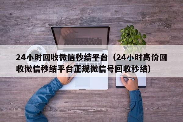 24小时回收微信秒结平台（24小时高价回收微信秒结平台正规微信号回收秒结）