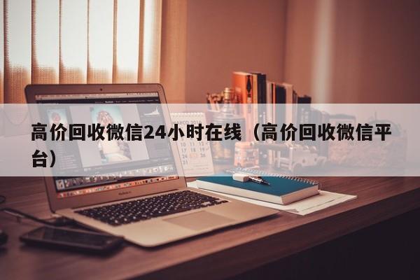 高价回收微信24小时在线（高价回收微信平台）