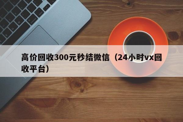 高价回收300元秒结微信（24小时vx回收平台）