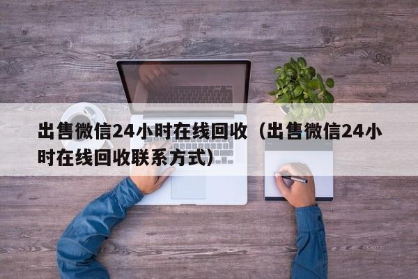 出售微信24小时在线回收（出售微信24小时在线回收联系方式）