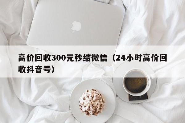 高价回收300元秒结微信（24小时高价回收抖音号）