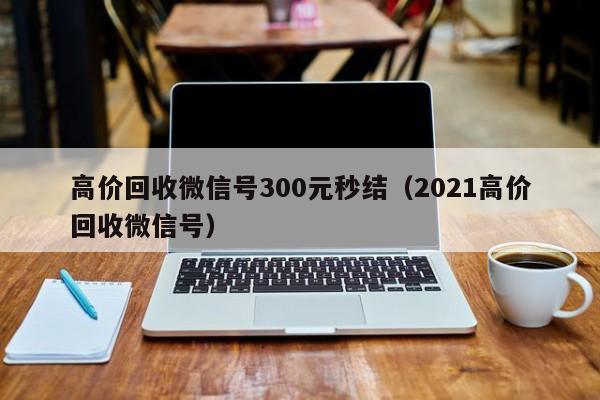 高价回收微信号300元秒结（2021高价回收微信号）