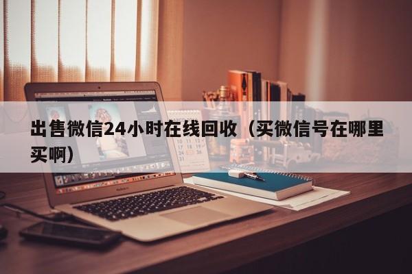 出售微信24小时在线回收（买微信号在哪里买啊）