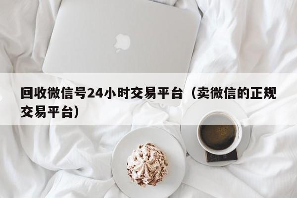 回收微信号24小时交易平台（卖微信的正规交易平台）