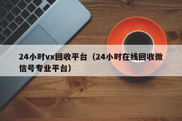 24小时vx回收平台（24小时在线回收微信号专业平台）