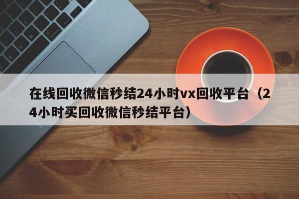 在线回收微信秒结24小时vx回收平台（24小时买回收微信秒结平台）