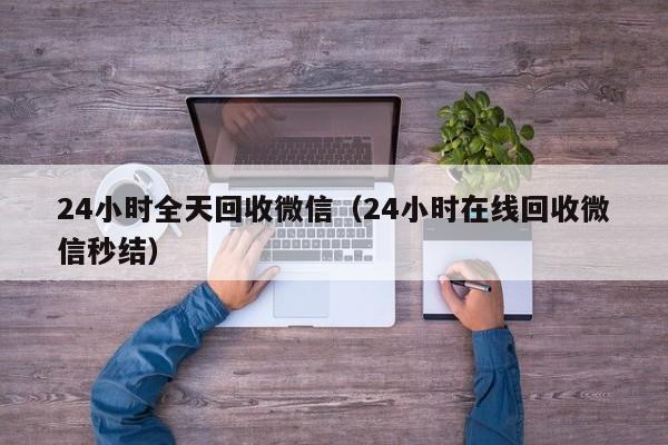 24小时全天回收微信（24小时在线回收微信秒结）