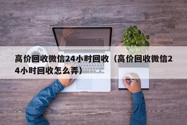 高价回收微信24小时回收（高价回收微信24小时回收怎么弄）