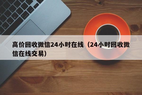 高价回收微信24小时在线（24小时回收微信在线交易）