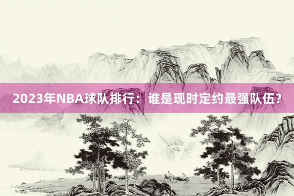 2023年NBA球队排行：谁是现时定约最强队伍？