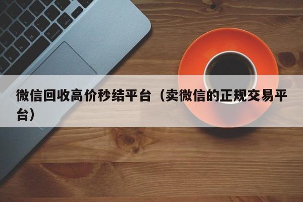 微信回收高價(jià)秒結平臺（賣(mài)微信的正規交易平臺）