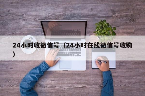 24小時(shí)收微信號（24小時(shí)在線(xiàn)微信號收購）