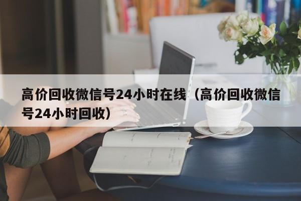 高價(jià)回收微信號(hào)24小時(shí)在線(xiàn)（高價(jià)回收微信號(hào)24小時(shí)回收）