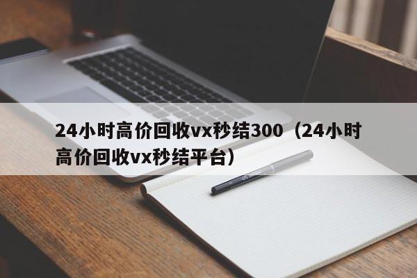 24小時(shí)高價(jià)回收vx秒結300（24小時(shí)高價(jià)回收vx秒結平臺）