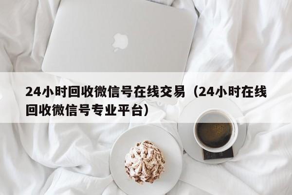 24小時(shí)回收微信號在線(xiàn)交易（24小時(shí)在線(xiàn)回收微信號專(zhuān)業(yè)平臺）