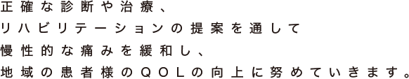 正確な診断や治療、 リハビリテーションの提案を通して 慢性的な痛みを緩和し、 地域の患者様のQOLの向上に努めていきます。 