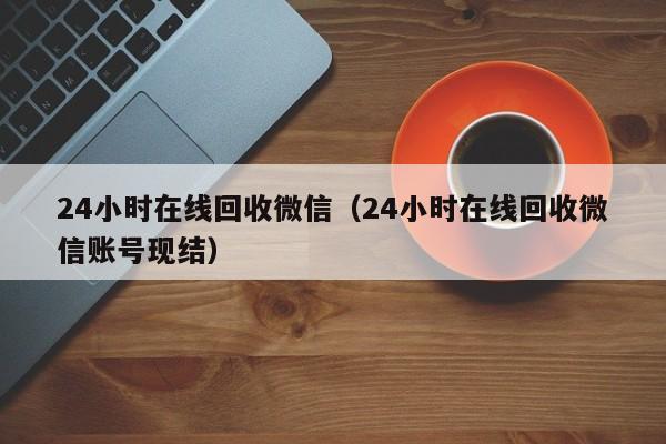 24小时在线回收微信（24小时在线回收微信账号现结）