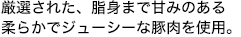 厳選された、脂身まで甘みのある柔らかでジューシーな豚肉を使用。