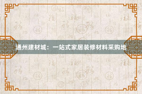 通州建材城：一站式家居装修材料采购地