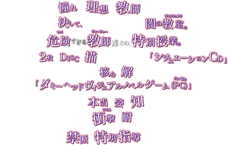 「彼」は、憧れで、理想の教師―――、だった。そこは決して、踏み込んではいけない闇の教室。危険すぎる教師達との、特別授業。「白」と「黒」、2枚のDISCで描かれる、危険すぎる「シュチュエーションCD」そして、物語の核心を解き明かす「ダミーヘッドヴィジュアルノベルゲーム（PC For Win）」教師達の本当の姿を知った時―――、アナタは、衝撃に耐えられるか。今、禁断の特別指導が、始まる―――。