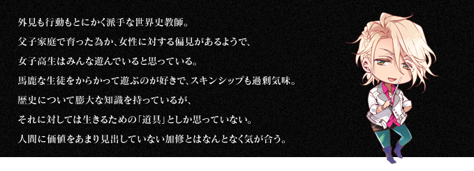 外見も行動もとにかく派手な世界史教師。父子家庭で育った為か、女性に対する偏見があるようで、女子高生はみんな遊んでいると思っている。馬鹿な生徒をからかって遊ぶのが好きで、スキンシップも過剰気味。歴史について膨大な知識を持っているが、それに対しては生きるための「道具」としか思っていない。人間に価値をあまり見出していない加修とはなんとなく気が合う。