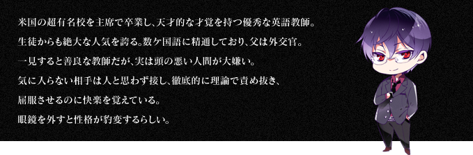 米国の超有名校を主席で卒業し、天才的な才覚を持つ優秀な英語教師。生徒からも絶大な人気を誇る。数ケ国語に精通しており、父は外交官。一見すると善良な教師だが、実は頭の悪い人間が大嫌い。気に入らない相手は人と思わず接し、徹底的に理論で責め抜き、屈服させるのに快楽を覚えている。眼鏡を外すと性格が豹変するらしい。