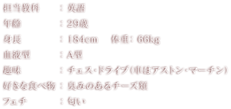 担当教科：英語 年齢：29歳 身長： 184cm 体重：66kg 血液型：A型 趣味：チェス・ドライブ（車はアストン・マーチン） 好きな食べ物：臭みのあるチーズ類 フェチ：匂い