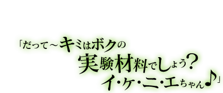 「角砂糖って甘くて大好きなんだぁ。いっぱいあるから、キミも食べる？」「だって〜キミはボクの実験材料でしょう？イ・ケ・ニ・エちゃん♪」