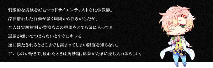 刺激的な実験を好むマッドサイエンティストな化学教師。浮世離れした行動が多く周囲から浮きがちだが、本人は実験材料が豊富なこの學園をとても気に入ってる。退屈が嫌いでつまらないとすぐにキレる。逆に満たされるとどこまでも高まってしまい限度を知らない。甘いものが好きで、疲れたときは角砂糖。葛葉がたまに差し入れるらしい。