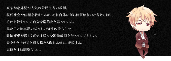 爽やかな外見が人気の公民担当の教師。現代社会や倫理を教えてるが、それ自体に何ら価値はないと考えており、それを教えている自分を滑稽だと思っている。見た目とは真逆の荒々しい気性の持ち主で、破壊衝動が激しく裏では様々な器物破損を行っているらしい。髪をかき上げると別人格とも取れる位に、変貌する。東條とは幼馴染らしい。