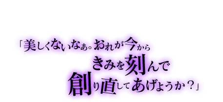 「その線はもっと繊細に……そう、貴女は筋がいいですね」「美しくないなぁ。おれが今からきみを刻んで創り直してあげようか？」