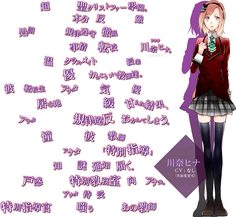 超名門校、聖クリストファー學園。そこは、学生の本分に反する行為は厳しく処罰されるという規律遵守が徹底された學園である。その高等部へ、とある事情から転校してきた川奈ヒナ（アナタ）。※名前変更可 温かいクラスメイトに、楽しい授業。そして、優しくてかっこいい教師達。彼らは転校生であるアナタを何かと気にかけ、優しくしてくれた。そんな居心地の良さに気が緩み、甘えた結果、アナタは悪気なく規律違反をおかしてしまう。憧れだった、彼――教師の前で。すると即日、アナタのもとに「特別指導」を知らせる謎の通知が届く。戸惑いつつも、特別教務室へ向かうアナタ。そんなアナタを待ち受けていたのは、特別指導官と名乗り嗤う、憧れのあの教師だった――。 / 川奈ヒナ CV:なし（名前変更可）