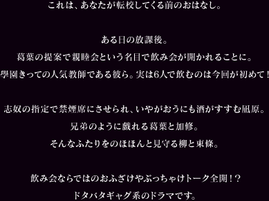 これは、あなたが転校してくる前のおはなし。ある日の放課後。葛葉の提案で親睦会という名目で飲み会が開かれることに。學園きっての人気教師である彼ら。実は6人で飲むのは今回が初めて！志奴の指定で禁煙席にさせられ、いやがおうにも酒がすすむ凪原。兄弟のように戯れる葛葉と加修。そんなふたりをのほほんと見守る柳と東條。飲み会ならではのおふざけやぶっちゃけトーク全開！？ドタバタギャグ系のドラマです。