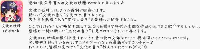 文化の妖精 ぽぷかる　愛知・長久手育ちの文化の妖精ぽぷかると申します♪文化の妖精には、２つの役割が御座います。新しい“文化の香り”を見つけ、育てること。古き良き熟成された“文化の香り”を皆様にご紹介すること。ここでは、わたくしが時間を超えて出会った様々な時代の素敵な作品や人々をご紹介するとともに、皆様と一緒に新しい“文化の香り”を見つけていきたいと存じます。文化には、地域に根付き生まれてきた食べ物や文学など……興味深いことがいっぱいです。今、興味を持っているのは、アニメやゲームなどの最新ポップカルチャー♪わたくしに、皆様が見つけた“文化の香り”教えてくださいね(*´ω`*)