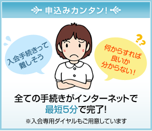 申込みカンタン！全ての手続きがインターネットで最短5分で完了！※入会専用ダイヤルもご用意しています