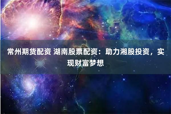 常州期货配资 湖南股票配资：助力湘股投资，实现财富梦想