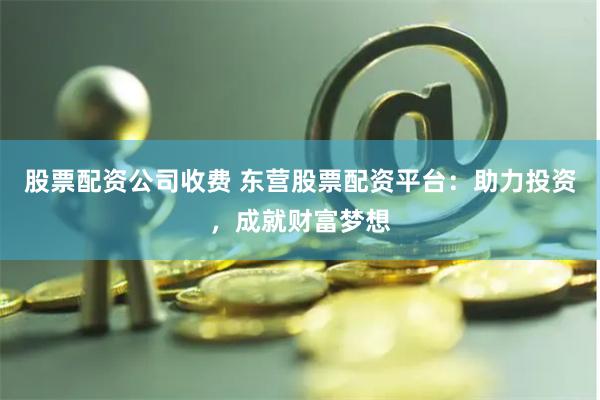 股票配资公司收费 东营股票配资平台：助力投资，成就财富梦想