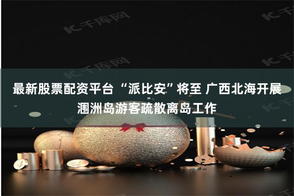 最新股票配资平台 “派比安”将至 广西北海开展涠洲岛游客疏散离岛工作