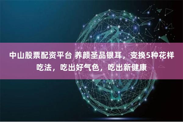 中山股票配资平台 养颜圣品银耳，变换5种花样吃法，吃出好气色，吃出新健康