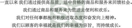 一直以來 我們通過提供高品質，適中價格的商品和服務來回饋社會。我們通過商品和服務來為您送去便利和歡樂。我們對任何事都抱有積極進取態度和奮發向上精神。我們以顧客的幸福就是我們的幸福為宗旨，而持續成長。