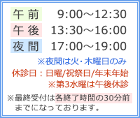 【午前】9:00～12:30【午後】13:00～16:00【夜間診療】17:00～19:00※夜間診療は火・木曜のみ【休診日】日曜・祝祭日・年末年始・第3水曜午後　※最終予約は各終了時間の30分前までとなっております