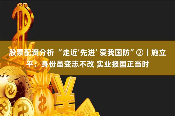 股票配资分析 “走近‘先进’ 爱我国防”②丨施立平：身份虽变志不改 实业报国正当时