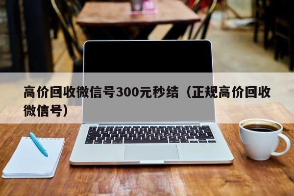 高价回收微信号300元秒结（正规高价回收微信号）